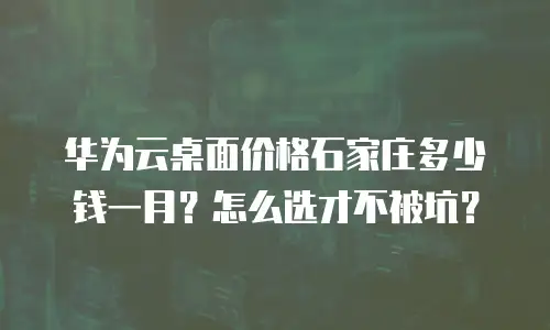 华为云桌面价格石家庄多少钱一月？怎么选才不被坑？