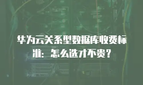 华为云关系型数据库收费标准：怎么选才不贵？