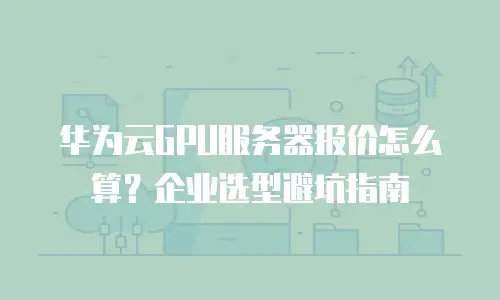 华为云GPU服务器报价怎么算？企业选型避坑指南