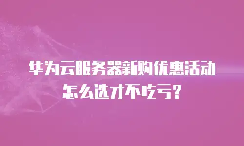 华为云服务器新购优惠活动怎么选才不吃亏？