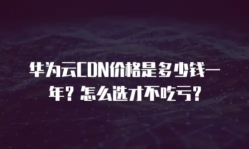 华为云CDN价格是多少钱一年？怎么选才不吃亏？