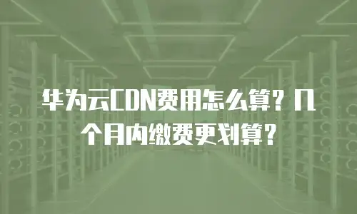 华为云CDN费用怎么算？几个月内缴费更划算？