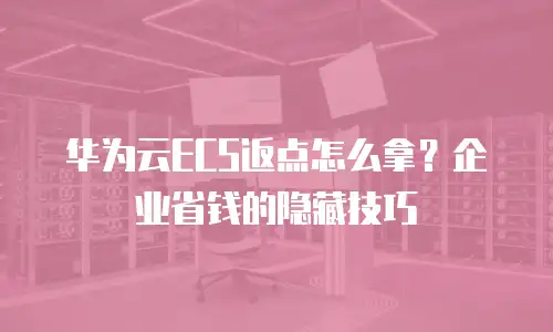 华为云ECS返点怎么拿？企业省钱的隐藏技巧