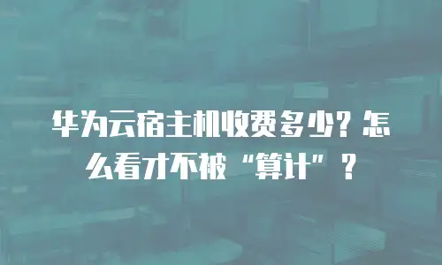 华为云宿主机收费多少？怎么看才不被&ldquo;算计&rdquo;？