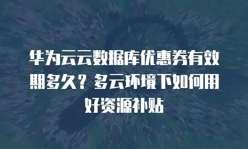 华为云云数据库优惠券有效期多久？多云环境下如何用好资源补贴