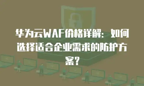 华为云WAF价格详解：如何选择适合企业需求的防护方案？