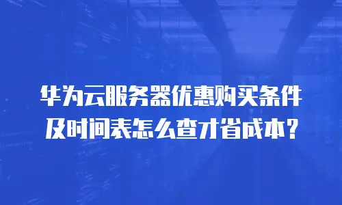华为云服务器优惠购买条件及时间表怎么查才省成本？
