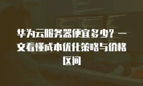 华为云服务器便宜多少？一文看懂成本优化策略与价格区间