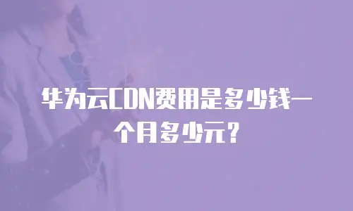 华为云CDN费用是多少钱一个月多少元？
