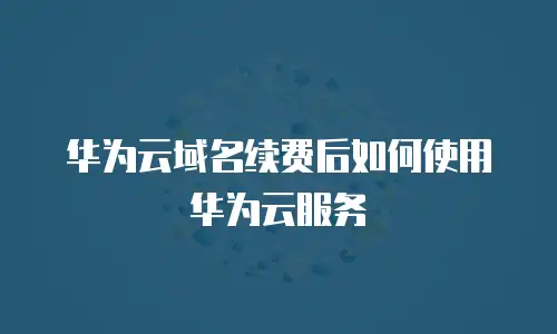 华为云域名续费后如何使用华为云服务