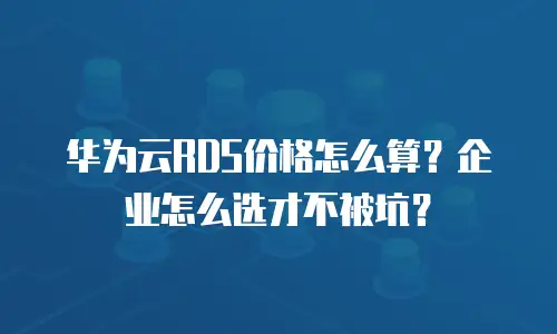 华为云RDS价格怎么算？企业怎么选才不被坑？