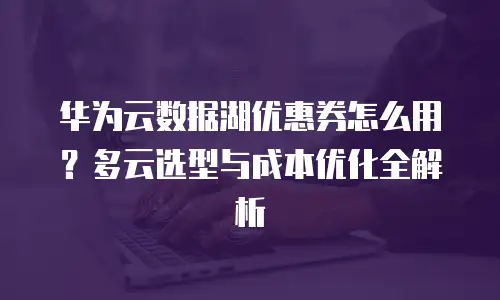 华为云数据湖优惠券怎么用？多云选型与成本优化全解析