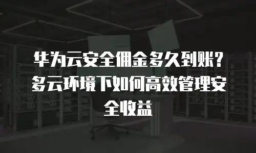华为云安全佣金多久到账？多云环境下如何高效管理安全收益