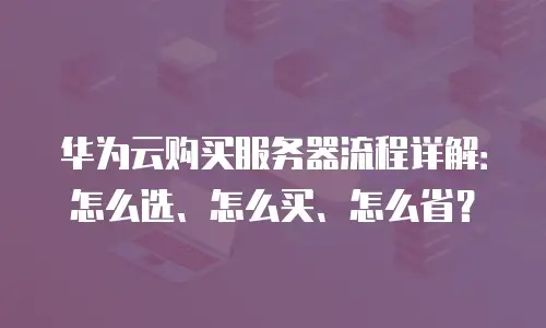 华为云购买服务器流程详解：怎么选、怎么买、怎么省？