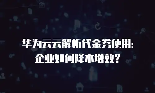 华为云云解析代金券使用：企业如何降本增效？