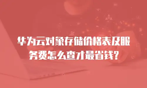 华为云对象存储价格表及服务费怎么查才最省钱？