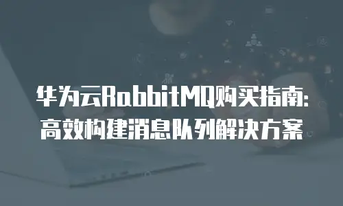 华为云RabbitMQ购买指南：高效构建消息队列解决方案