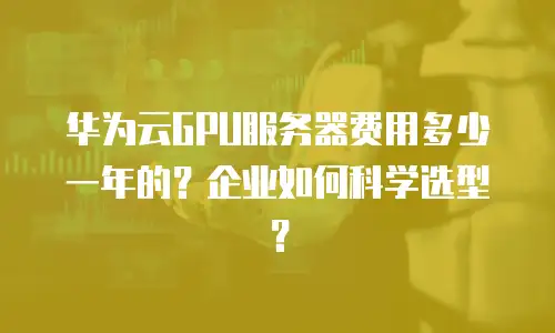 华为云GPU服务器费用多少一年的？企业如何科学选型？