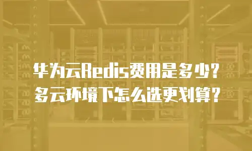 华为云Redis费用是多少？多云环境下怎么选更划算？