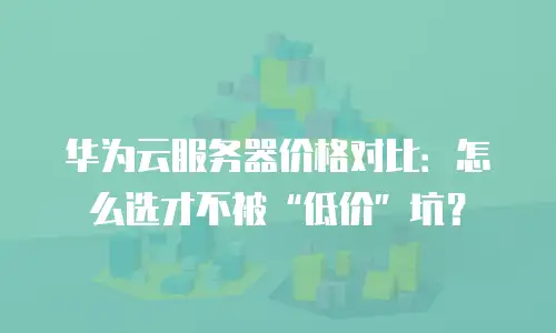 华为云服务器价格对比：怎么选才不被&ldquo;低价&rdquo;坑？