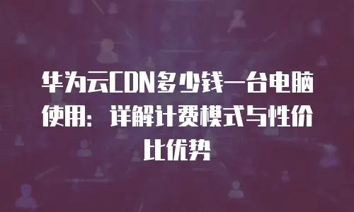华为云CDN多少钱一台电脑使用：详解计费模式与性价比优势