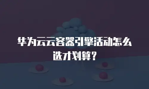 华为云云容器引擎活动怎么选才划算？