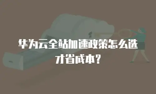 华为云全站加速政策怎么选才省成本？