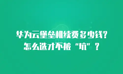华为云堡垒机续费多少钱？怎么选才不被“坑”？
