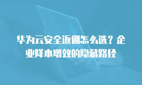 华为云安全返佣怎么选？企业降本增效的隐藏路径