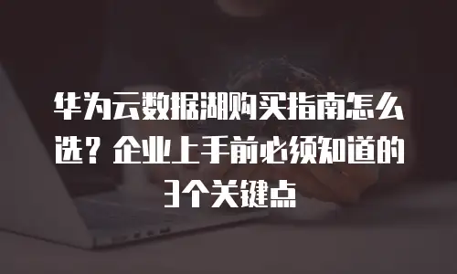华为云数据湖购买指南怎么选？企业上手前必须知道的3个关键点