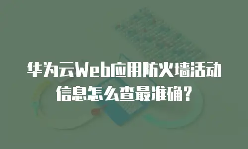 华为云Web应用防火墙活动信息怎么查最准确？