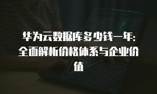 华为云数据库多少钱一年：全面解析价格体系与企业价值