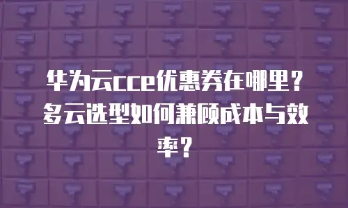 华为云cce优惠券在哪里？多云选型如何兼顾成本与效率？