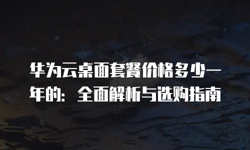 华为云桌面套餐价格多少一年的：全面解析与选购指南