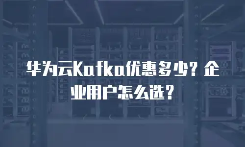 华为云Kafka优惠多少？企业用户怎么选？