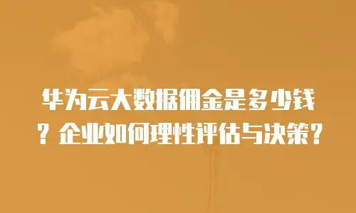 华为云大数据佣金是多少钱？企业如何理性评估与决策？
