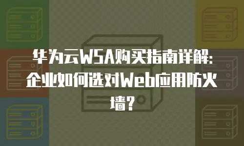 华为云WSA购买指南详解：企业如何选对Web应用防火墙？
