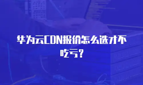 华为云CDN报价怎么选才不吃亏？