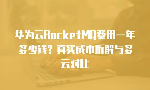 华为云RocketMQ费用一年多少钱？真实成本拆解与多云对比