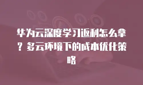 华为云深度学习返利怎么拿？多云环境下的成本优化策略