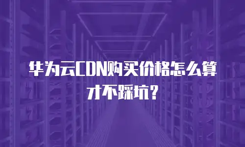 华为云CDN购买价格怎么算才不踩坑？