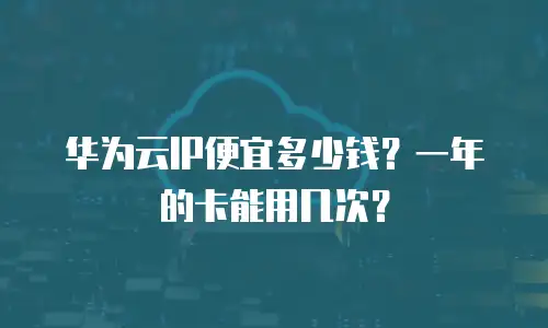 华为云IP便宜多少钱？一年的卡能用几次？