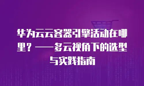 华为云云容器引擎活动在哪里？——多云视角下的选型与实践指南
