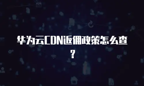 华为云CDN返佣政策怎么查？