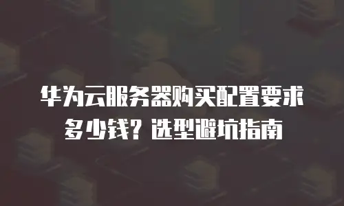 华为云服务器购买配置要求多少钱？选型避坑指南