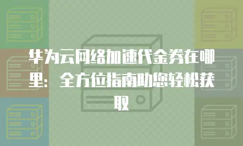 华为云网络加速代金券在哪里：全方位指南助您轻松获取
