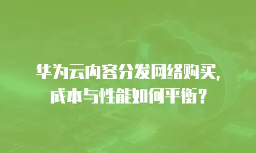 华为云内容分发网络购买，成本与性能如何平衡？