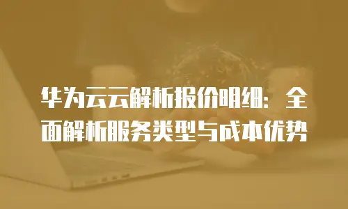 华为云云解析报价明细：全面解析服务类型与成本优势