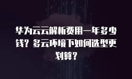 华为云云解析费用一年多少钱？多云环境下如何选型更划算？