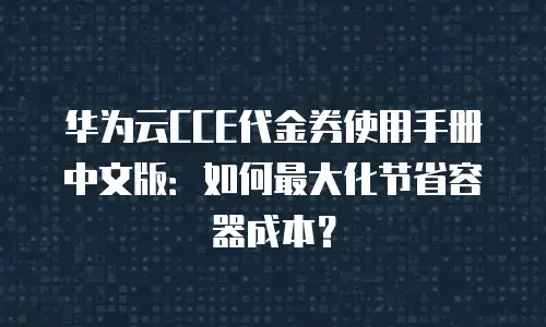 华为云CCE代金券使用手册中文版：如何最大化节省容器成本？